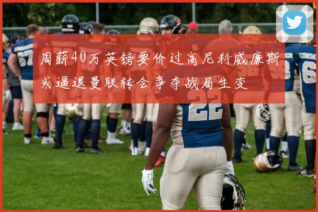 周薪40万英镑要价过高尼科威廉斯或逼退曼联转会争夺战局生变